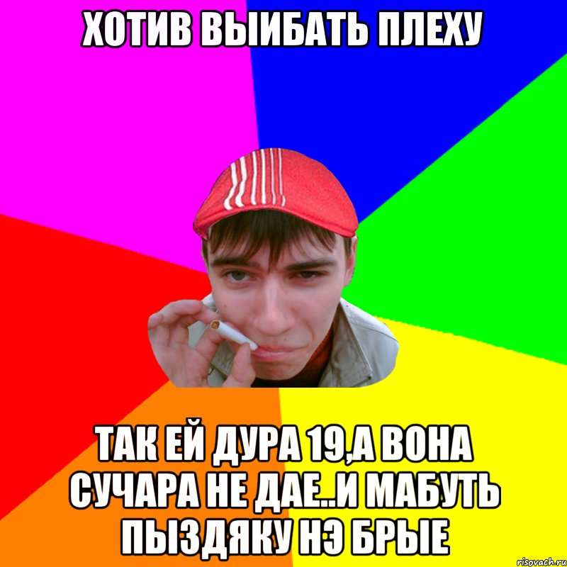 хотив выибать плеху так ей дура 19,а вона сучара не дае..и мабуть пыздяку нэ брые