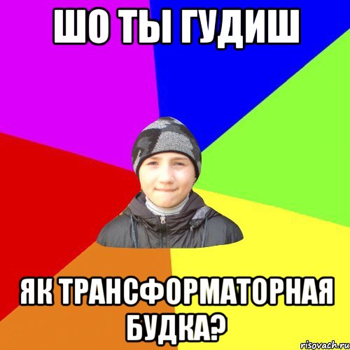 шо ты гудиш як трансформаторная будка?