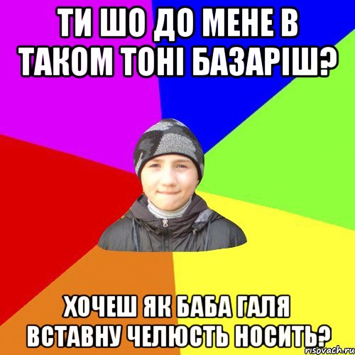 ти шо до мене в таком тоні базаріш? хочеш як баба галя вставну челюсть носить?