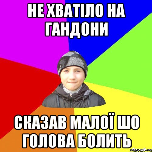 не хватіло на гандони сказав малої шо голова болить