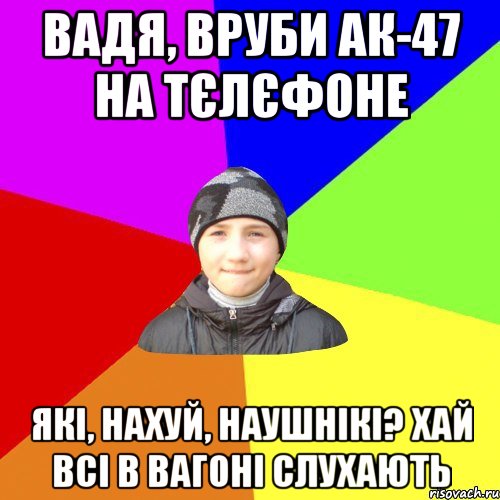 вадя, вруби ак-47 на тєлєфоне які, нахуй, наушнікі? хай всі в вагоні слухають
