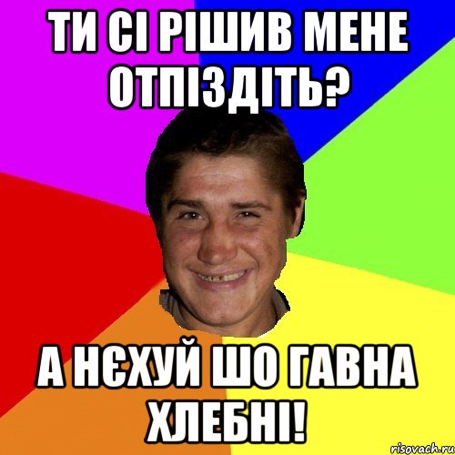 ти сі рішив мене отпіздіть? а нєхуй шо гавна хлебні!