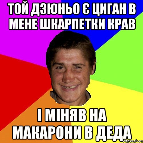 той дзюньо є циган в мене шкарпетки крав і міняв на макарони в деда