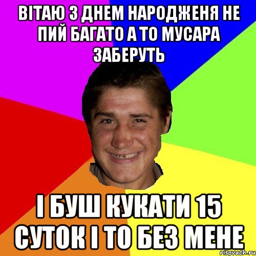 вітаю з днем народженя не пий багато а то мусара заберуть і буш кукати 15 суток і то без мене