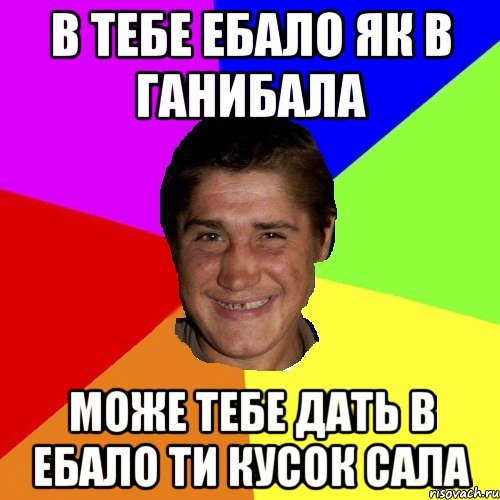 в тебе ебало як в ганибала може тебе дать в ебало ти кусок сала