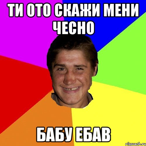 ти ото скажи мени чесно бабу ебав