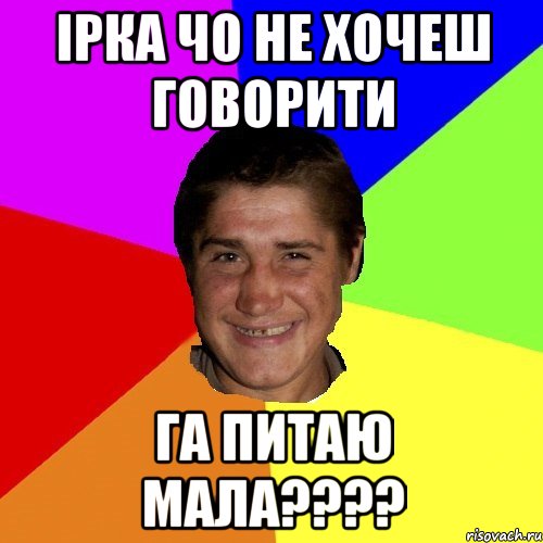 ірка чо не хочеш говорити га питаю мала???