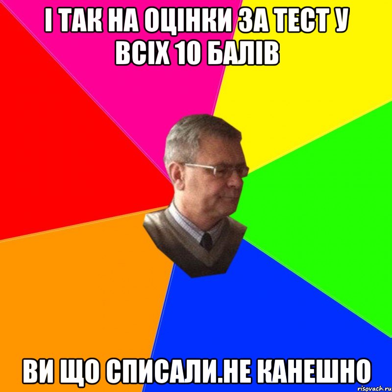 і так на оцінки за тест у всіх 10 балів ви що списали.не канешно