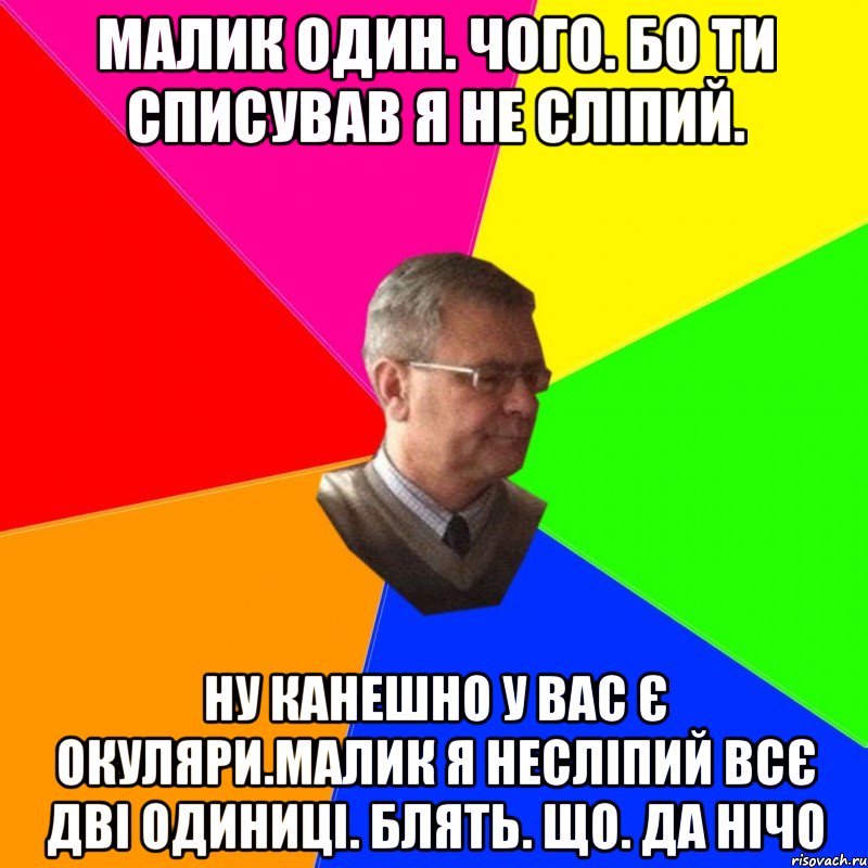 малик один. чого. бо ти списував я не сліпий. ну канешно у вас є окуляри.малик я несліпий всє дві одиниці. блять. що. да нічо