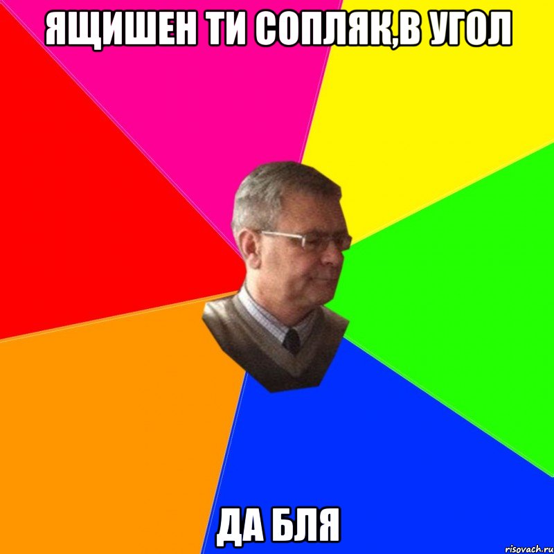 ящишен ти сопляк,в угол да бля