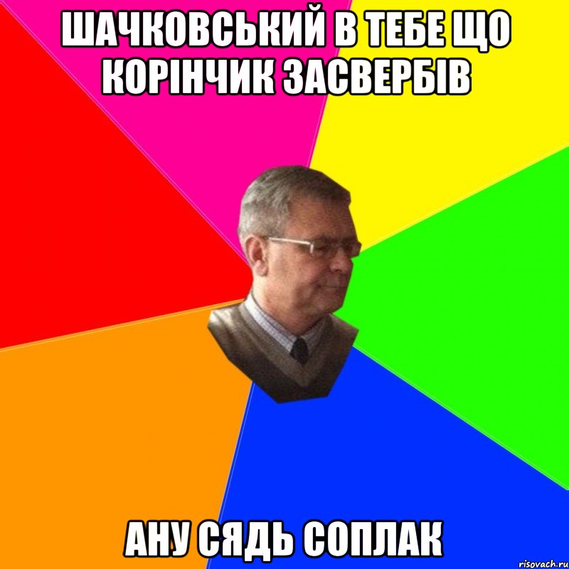 шачковський в тебе що корінчик засвербів ану сядь соплак