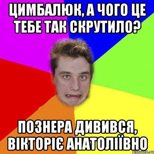 цимбалюк, а чого це тебе так скрутило? познера дивився, вікторіє анатоліївно