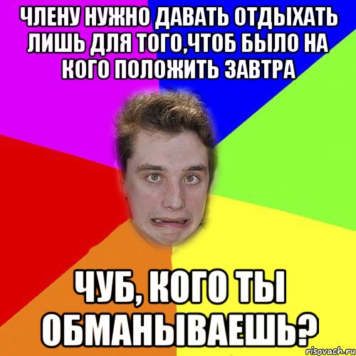 члену нужно давать отдыхать лишь для того,чтоб было на кого положить завтра чуб, кого ты обманываешь?