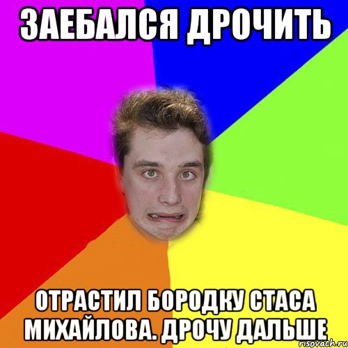 заебался дрочить отрастил бородку стаса михайлова. дрочу дальше