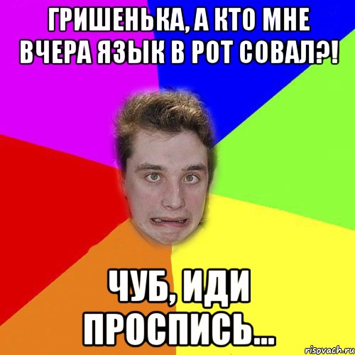 гришенька, а кто мне вчера язык в рот совал?! чуб, иди проспись...