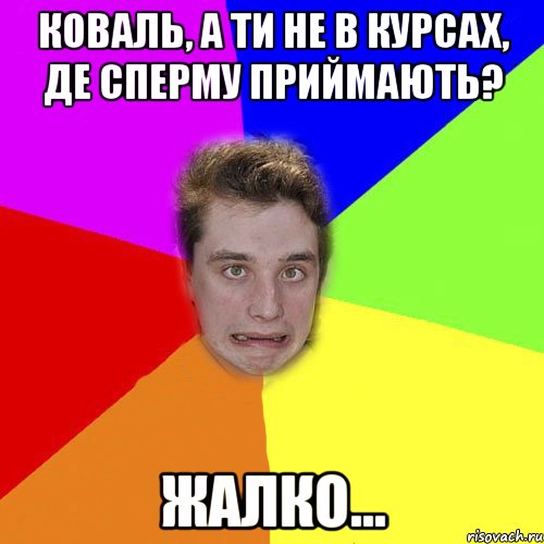 коваль, а ти не в курсах, де сперму приймають? жалко...