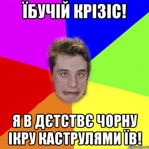 їбучій крізіс! я в дєтствє чорну ікру каструлями їв!