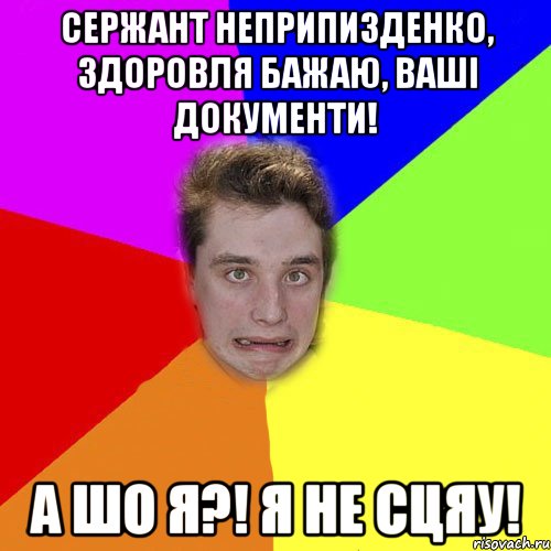 сержант неприпизденко, здоровля бажаю, ваші документи! а шо я?! я не сцяу!