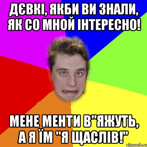 дєвкі, якби ви знали, як со мной інтересно! мене менти в"яжуть, а я їм "я щаслів!"