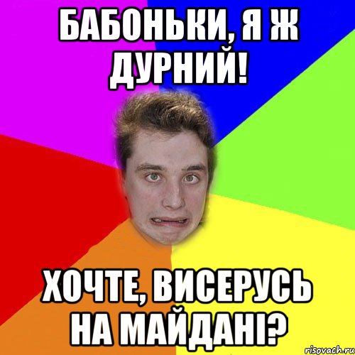 бабоньки, я ж дурний! хочте, висерусь на майдані?
