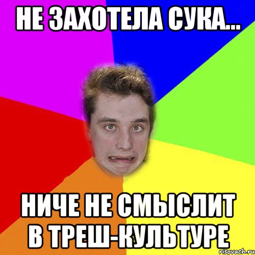 не захотела сука... ниче не смыслит в треш-культуре