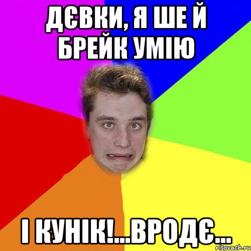 дєвки, я ше й брейк умію і кунік!...вродє...
