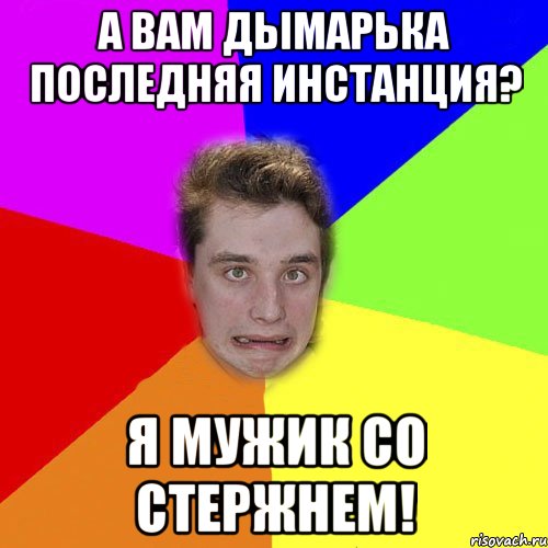 а вам дымарька последняя инстанция? я мужик со стержнем!