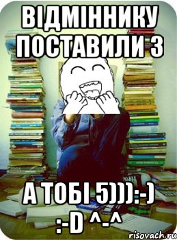 відміннику поставили 3 а тобі 5))):-) :-d ^-^