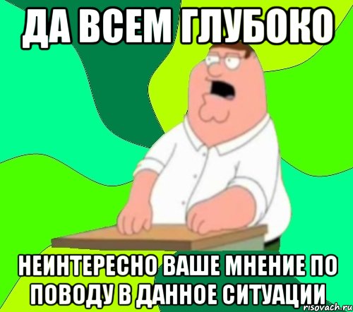 да всем глубоко неинтересно ваше мнение по поводу в данное ситуации, Мем  Да всем насрать (Гриффин)