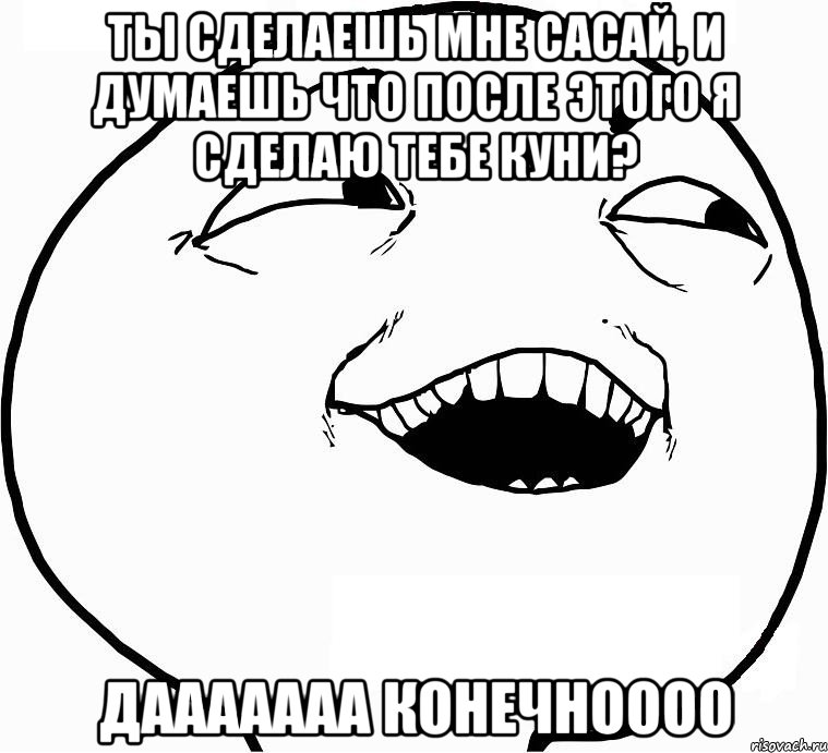 ты сделаешь мне сасай, и думаешь что после этого я сделаю тебе куни? дааааааа конечноооо, Мем Дааа