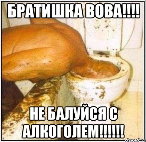 братишка вова!!! не балуйся с алкоголем!!!