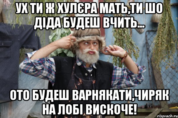 ух ти ж хулєра мать,ти шо діда будеш вчить... ото будеш варнякати,чиряк на лобі вискоче!