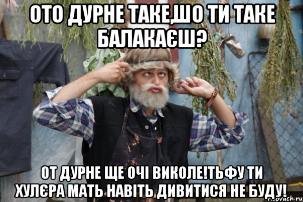 ото дурне таке,шо ти таке балакаєш? от дурне ще очі виколе!тьфу ти хулєра мать навіть дивитися не буду!