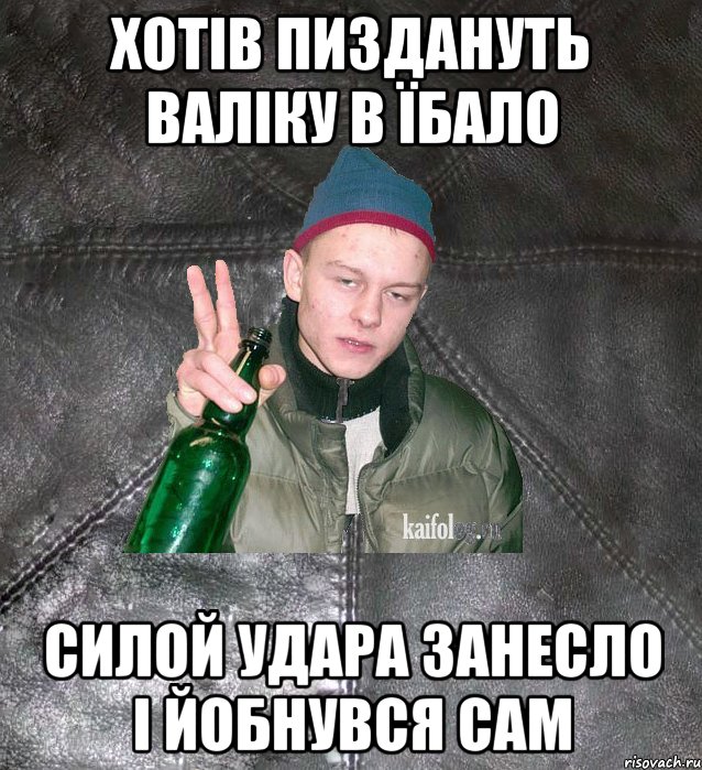 хотів пиздануть валіку в їбало силой удара занесло і йобнувся сам