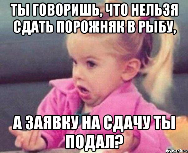 ты говоришь, что нельзя сдать порожняк в рыбу, а заявку на сдачу ты подал?, Мем  Ты говоришь (девочка возмущается)