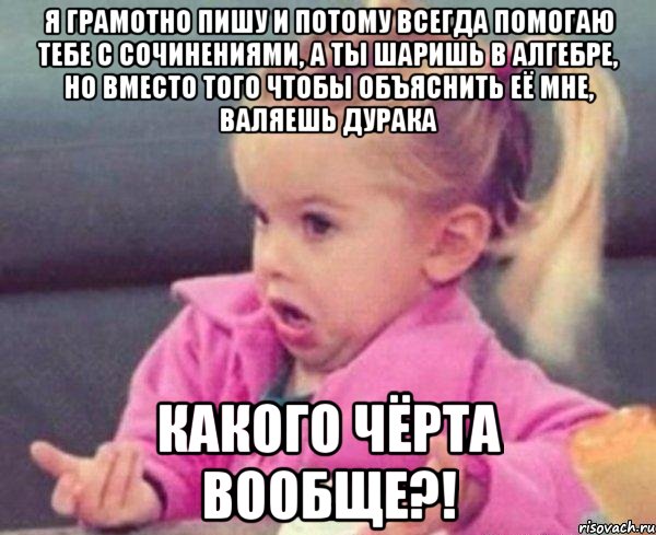 я грамотно пишу и потому всегда помогаю тебе с сочинениями, а ты шаришь в алгебре, но вместо того чтобы объяснить её мне, валяешь дурака какого чёрта вообще?!, Мем  Ты говоришь (девочка возмущается)