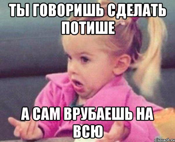 ты говоришь сделать потише а сам врубаешь на всю, Мем  Ты говоришь (девочка возмущается)