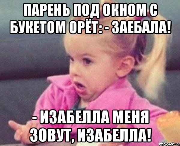 парень под окном с букетом орёт: - заебала! - изабелла меня зовут, изабелла!, Мем  Ты говоришь (девочка возмущается)