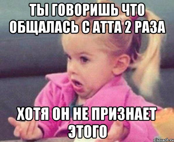 ты говоришь что общалась с атта 2 раза хотя он не признает этого, Мем  Ты говоришь (девочка возмущается)