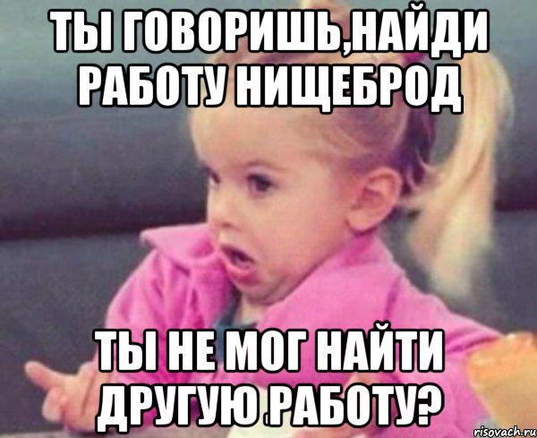 ты говоришь,найди работу нищеброд ты не мог найти другую работу?, Мем  Ты говоришь (девочка возмущается)