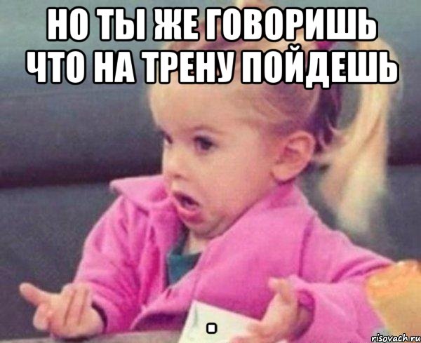 но ты же говоришь что на трену пойдешь , Мем  Ты говоришь (девочка возмущается)