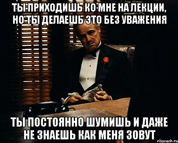 ты приходишь ко мне на лекции, но ты делаешь это без уважения ты постоянно шумишь и даже не знаешь как меня зовут, Мем Дон Вито Корлеоне