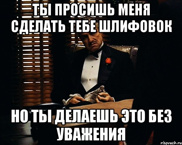 ты просишь меня сделать тебе шлифовок но ты делаешь это без уважения, Мем Дон Вито Корлеоне