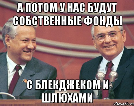 а потом у нас будут собственные фонды с блекджеком и шлюхами