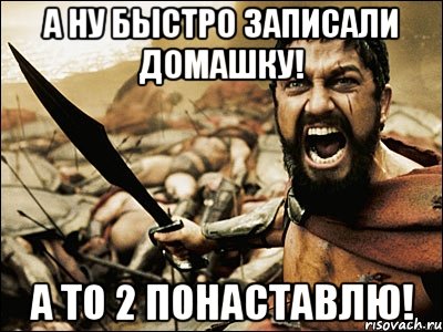 а ну быстро записали домашку! а то 2 понаставлю!