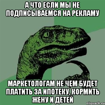 а что если мы не подписываемся на рекламу маркетологам не чем будет платить за ипотеку, кормить жену и детей, Мем Филосораптор