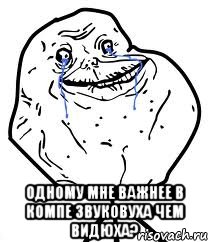  одному мне важнее в компе звуковуха чем видюха?, Мем Forever Alone