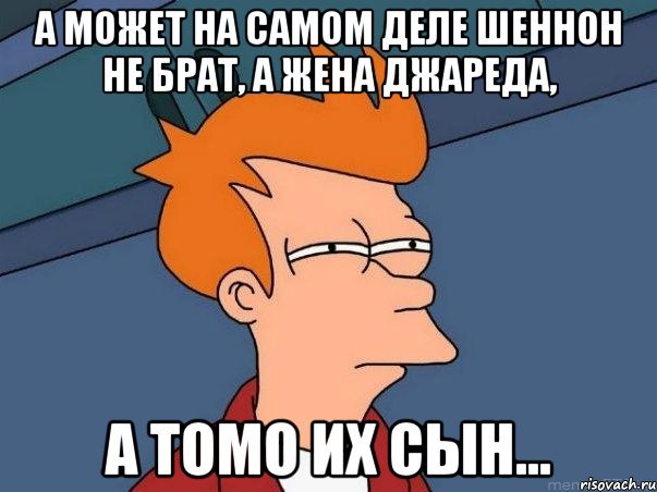 а может на самом деле шеннон не брат, а жена джареда, а томо их сын..., Мем  Фрай (мне кажется или)