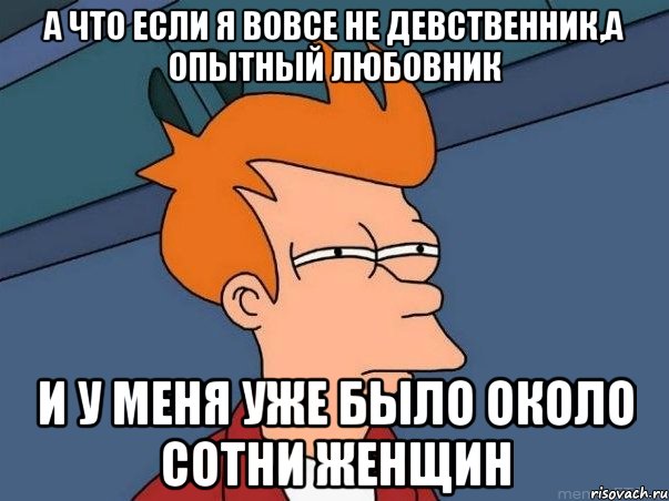 а что если я вовсе не девственник,а опытный любовник и у меня уже было около сотни женщин, Мем  Фрай (мне кажется или)