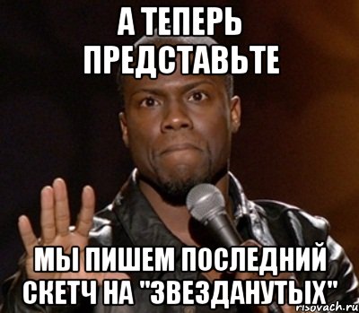 а теперь представьте мы пишем последний скетч на "звезданутых", Мем  А теперь представь